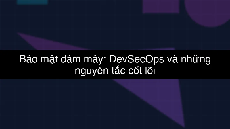 Bảo mật đám mây: DevSecOps và những nguyên tắc cốt lõi