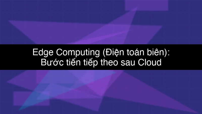 Edge Computing (Điện toán biên): Bước tiến tiếp theo sau Cloud