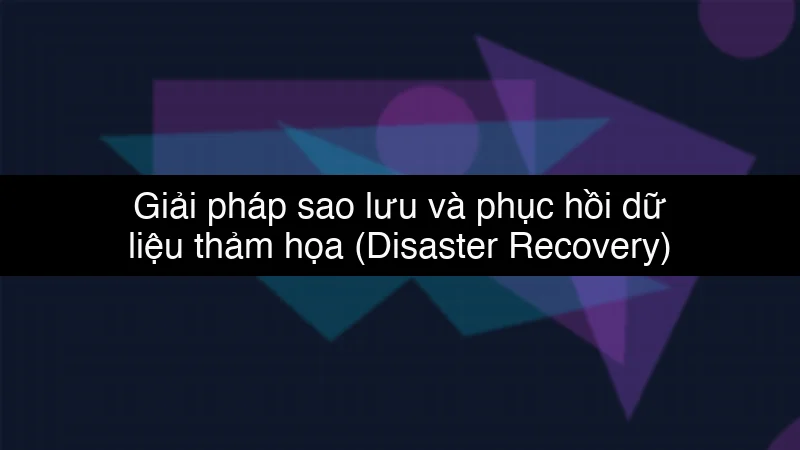 Giải pháp sao lưu và phục hồi dữ liệu thảm họa (Disaster Recovery) trên Cloud