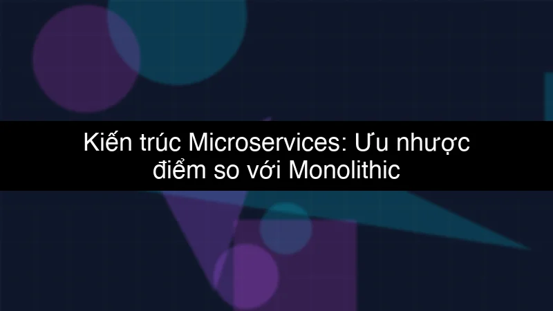 Kiến trúc Microservices: Ưu nhược điểm so với Monolithic