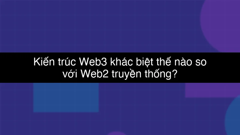 Kiến trúc Web3 khác biệt thế nào so với Web2 truyền thống?