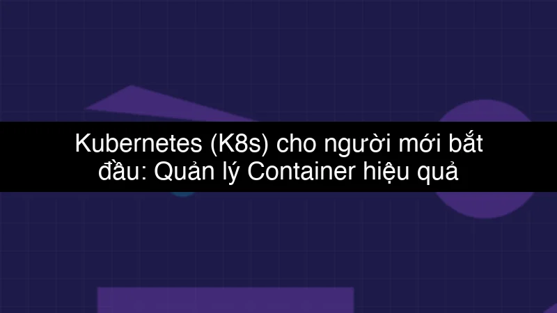 Kubernetes (K8s) cho người mới bắt đầu: Quản lý Container hiệu quả
