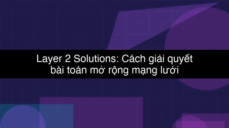 Layer 2 Solutions: Cách giải quyết bài toán mở rộng mạng lưới Blockchain