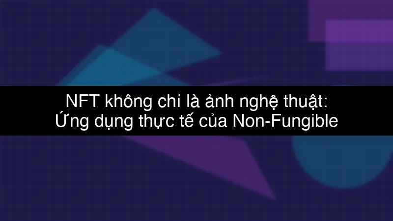 NFT không chỉ là ảnh nghệ thuật: Ứng dụng thực tế của Non-Fungible Token