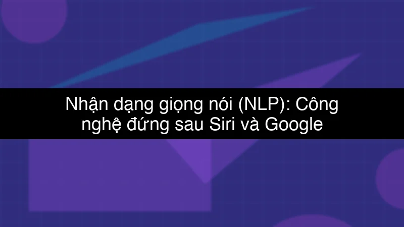 Nhận dạng giọng nói (NLP): Công nghệ đứng sau Siri và Google Assistant