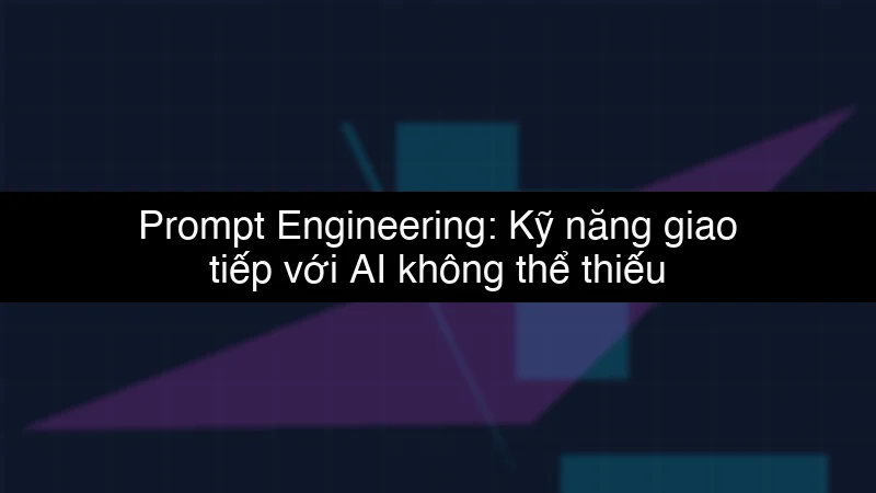 Prompt Engineering: Kỹ năng giao tiếp với AI không thể thiếu