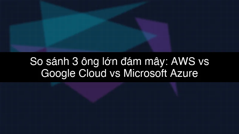 So sánh 3 ông lớn đám mây: AWS vs Google Cloud vs Microsoft Azure